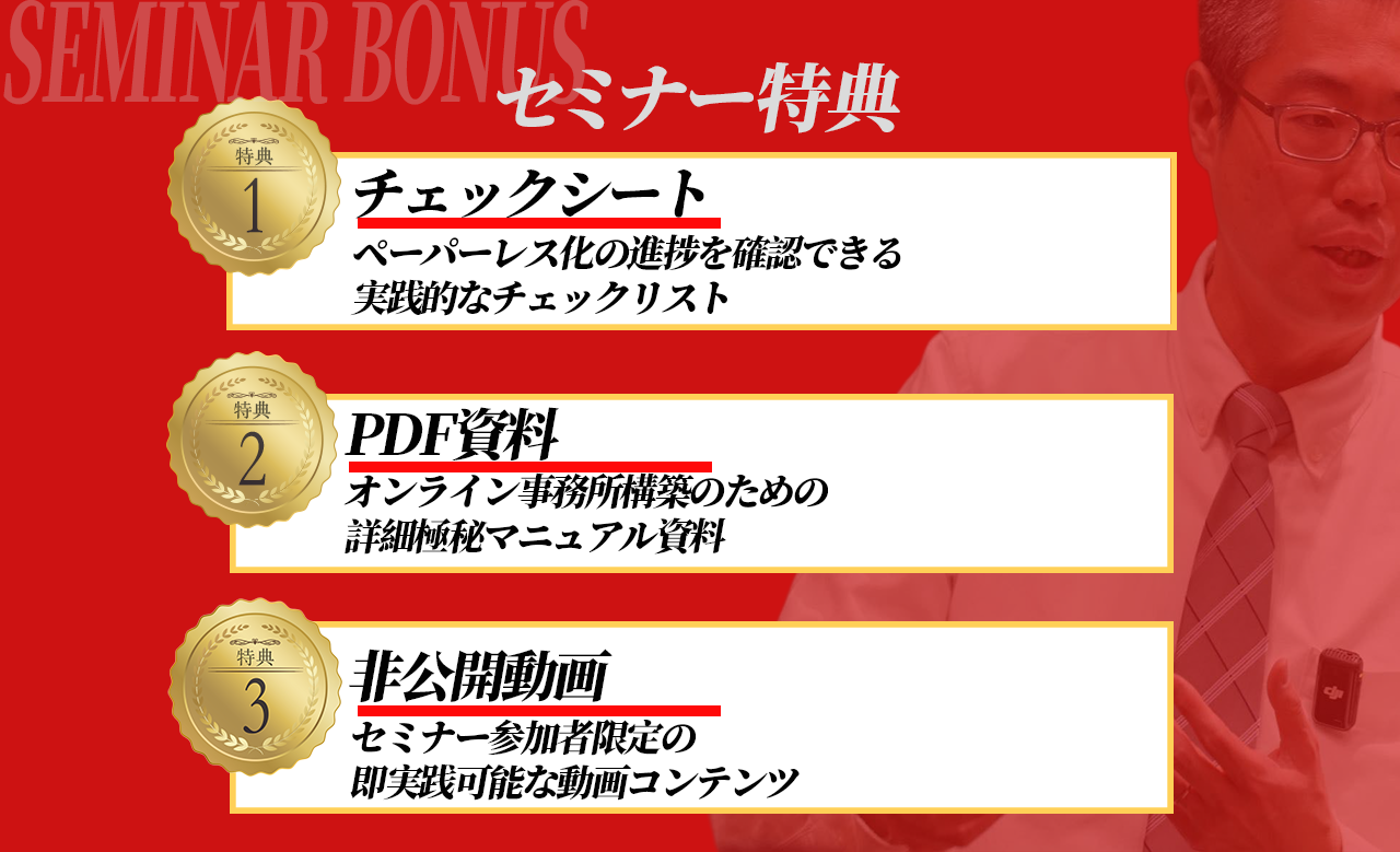セミナー特典 - 1.チェックシート(ペーパーレス化の進捗を確認できる実践的なチェックリスト)、2.PDF資料(オンライン事務所構築のための詳細極秘マニュアル資料)、3.非公開動画(セミナー参加者限定の即実践可能な動画コンテンツ)